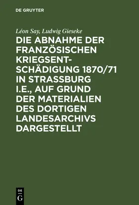 Say / Gieseke |  Die Abnahme der französischen Kriegsentschädigung 1870/71 in Strassburg i.E., auf Grund der Materialien des dortigen Landesarchivs dargestellt | Buch |  Sack Fachmedien