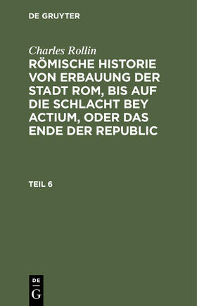 Rollin |  Charles Rollin: Römische Historie von Erbauung der Stadt Rom, bis auf die Schlacht bey Actium, oder das Ende der Republic. Teil 6 | Buch |  Sack Fachmedien