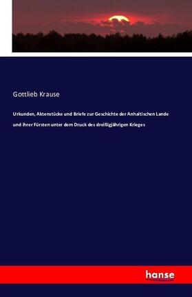 Krause |  Urkunden, Aktenstücke und Briefe zur Geschichte der Anhaltischen Lande und ihrer Fürsten unter dem Druck des dreißigjährigen Krieges | Buch |  Sack Fachmedien