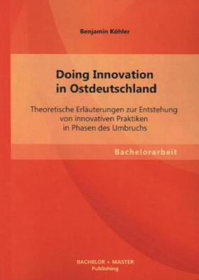 Köhler |  Doing Innovation in Ostdeutschland: Theoretische Erläuterungen zur Entstehung von innovativen Praktiken in Phasen des Umbruchs | Buch |  Sack Fachmedien