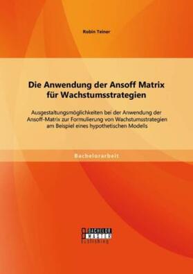 Teiner |  Die Anwendung der Ansoff Matrix für Wachstumsstrategien: Ausgestaltungsmöglichkeiten bei der Anwendung der Ansoff-Matrix zur Formulierung von Wachstumsstrategien am Beispiel eines hypothetischen Modells | Buch |  Sack Fachmedien