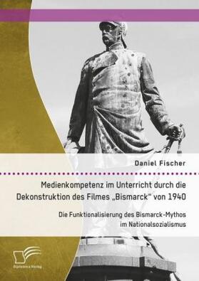 Fischer |  Medienkompetenz im Unterricht durch die Dekonstruktion des Filmes ¿Bismarck¿ von 1940. Die Funktionalisierung des Bismarck-Mythos im Nationalsozialismus | Buch |  Sack Fachmedien